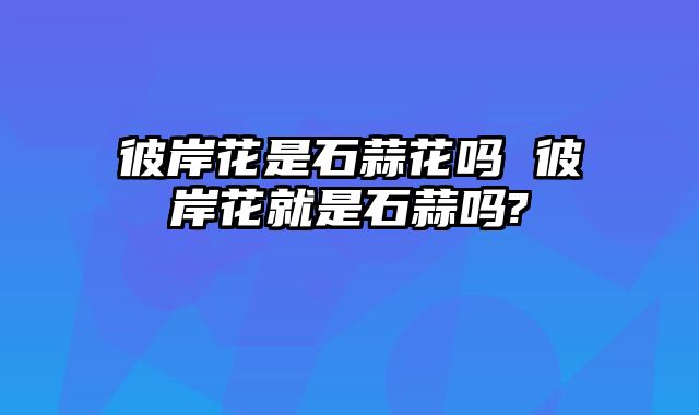 彼岸花是石蒜花吗 彼岸花就是石蒜吗?