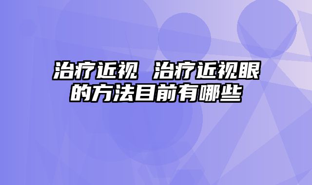 治疗近视 治疗近视眼的方法目前有哪些