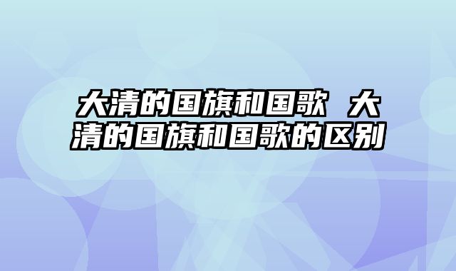 大清的国旗和国歌 大清的国旗和国歌的区别