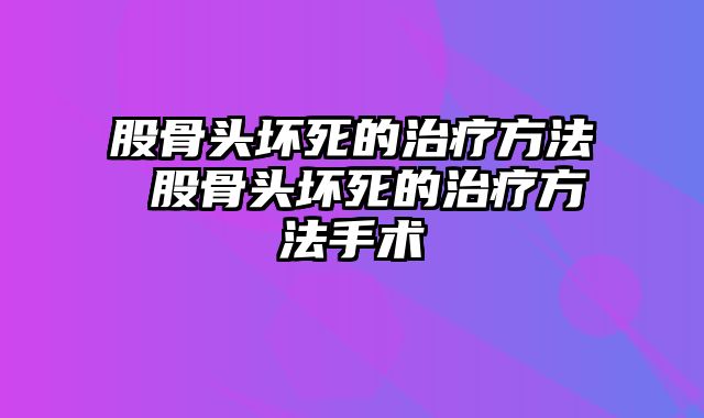 股骨头坏死的治疗方法 股骨头坏死的治疗方法手术