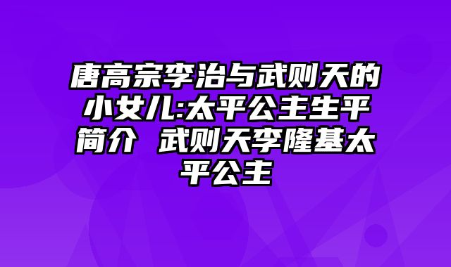 唐高宗李治与武则天的小女儿:太平公主生平简介 武则天李隆基太平公主