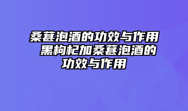 桑葚泡酒的功效与作用 黑枸杞加桑葚泡酒的功效与作用