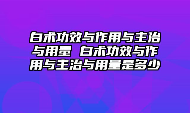 白术功效与作用与主治与用量 白术功效与作用与主治与用量是多少
