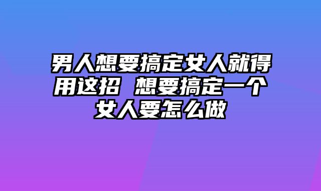 男人想要搞定女人就得用这招 想要搞定一个女人要怎么做