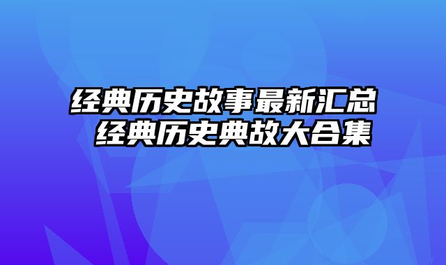 经典历史故事最新汇总 经典历史典故大合集