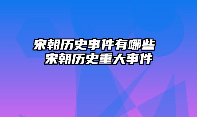 宋朝历史事件有哪些 宋朝历史重大事件