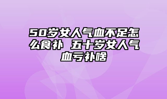 50岁女人气血不足怎么食补 五十岁女人气血亏补啥