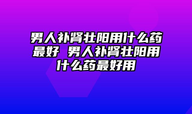 男人补肾壮阳用什么药最好 男人补肾壮阳用什么药最好用