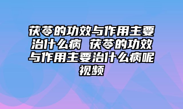 茯苓的功效与作用主要治什么病 茯苓的功效与作用主要治什么病呢视频