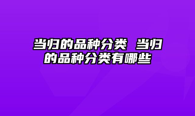 当归的品种分类 当归的品种分类有哪些