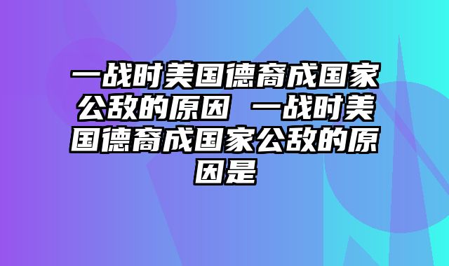 一战时美国德裔成国家公敌的原因 一战时美国德裔成国家公敌的原因是