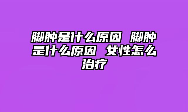 脚肿是什么原因 脚肿是什么原因 女性怎么治疗