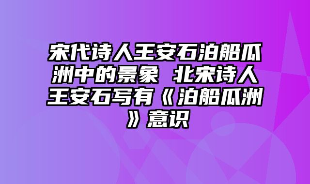 宋代诗人王安石泊船瓜洲中的景象 北宋诗人王安石写有《泊船瓜洲》意识