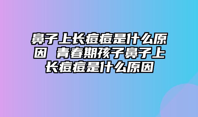 鼻子上长痘痘是什么原因 青春期孩子鼻子上长痘痘是什么原因