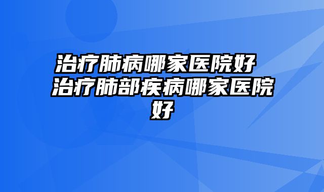 治疗肺病哪家医院好 治疗肺部疾病哪家医院好