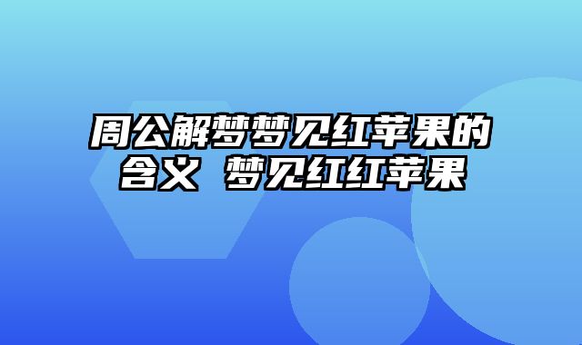周公解梦梦见红苹果的含义 梦见红红苹果