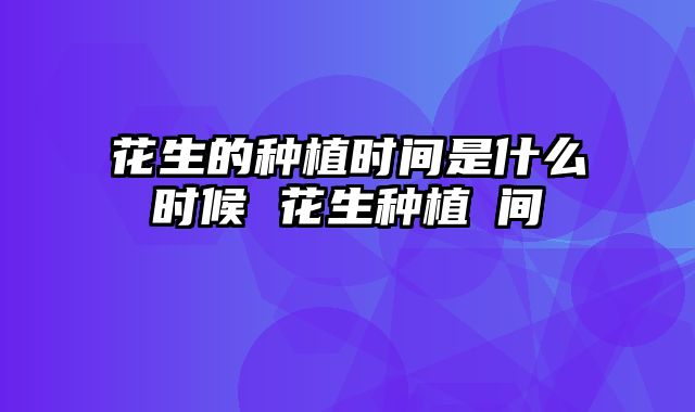花生的种植时间是什么时候 花生种植吋间