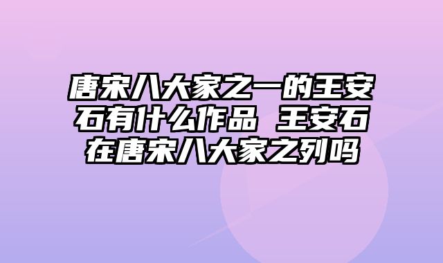 唐宋八大家之一的王安石有什么作品 王安石在唐宋八大家之列吗