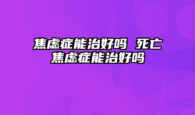 焦虑症能治好吗 死亡焦虑症能治好吗