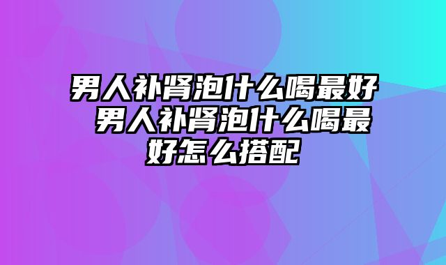 男人补肾泡什么喝最好 男人补肾泡什么喝最好怎么搭配