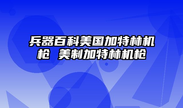 兵器百科美国加特林机枪 美制加特林机枪