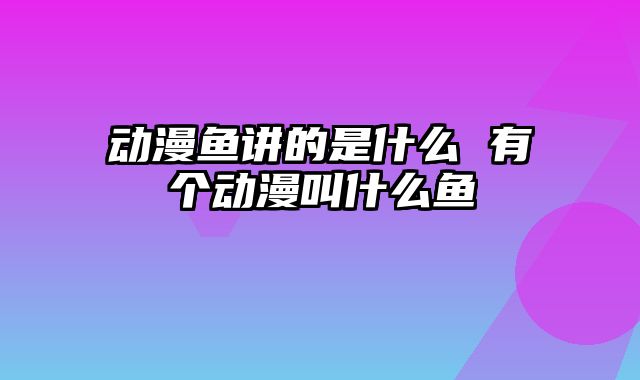 动漫鱼讲的是什么 有个动漫叫什么鱼