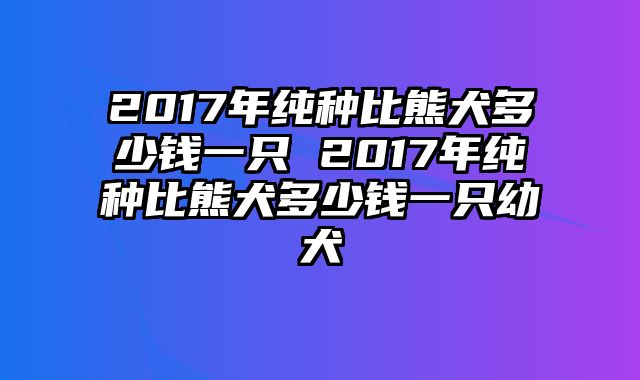 2017年纯种比熊犬多少钱一只 2017年纯种比熊犬多少钱一只幼犬
