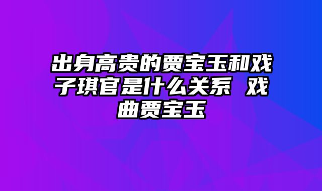 出身高贵的贾宝玉和戏子琪官是什么关系 戏曲贾宝玉