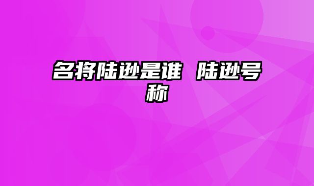 名将陆逊是谁 陆逊号称