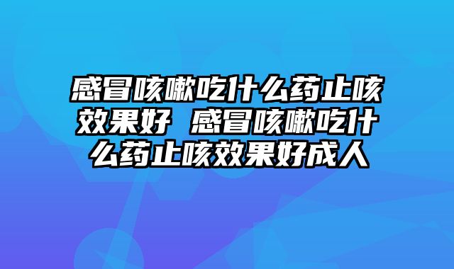 感冒咳嗽吃什么药止咳效果好 感冒咳嗽吃什么药止咳效果好成人
