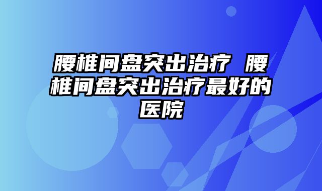 腰椎间盘突出治疗 腰椎间盘突出治疗最好的医院