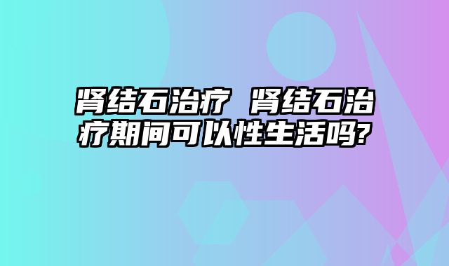 肾结石治疗 肾结石治疗期间可以性生活吗?
