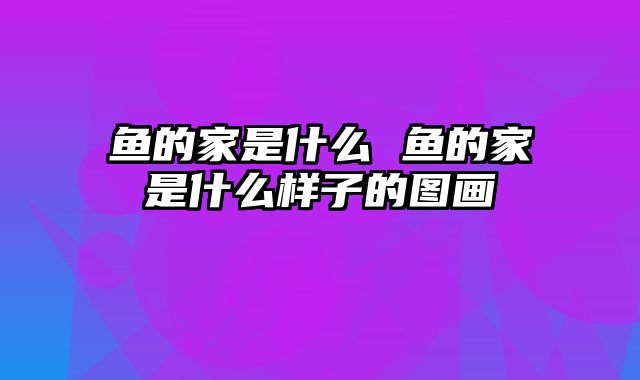 鱼的家是什么 鱼的家是什么样子的图画