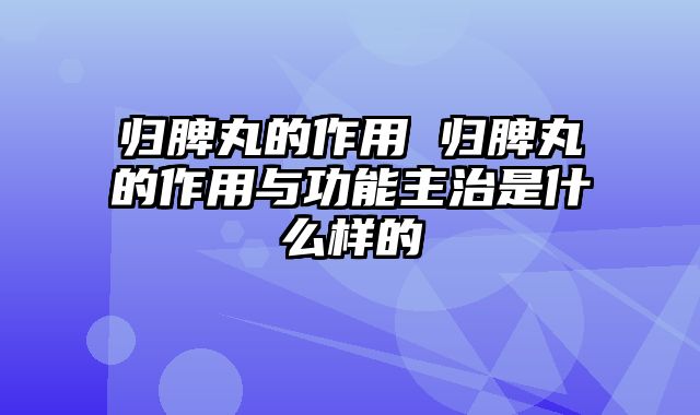 归脾丸的作用 归脾丸的作用与功能主治是什么样的