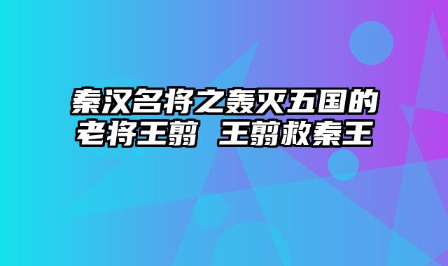 秦汉名将之轰灭五国的老将王翦 王翦救秦王
