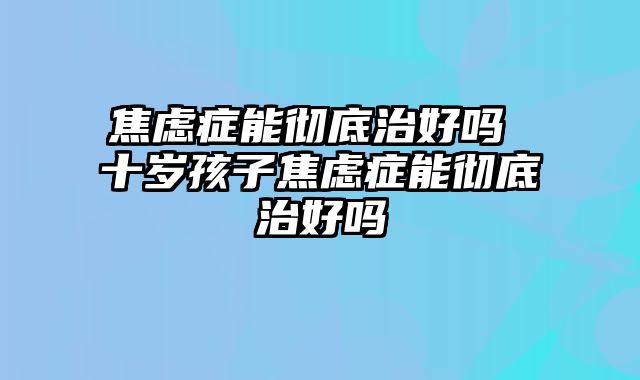 焦虑症能彻底治好吗 十岁孩子焦虑症能彻底治好吗