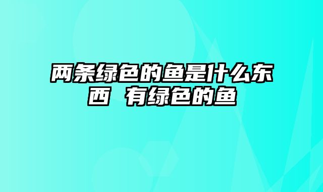 两条绿色的鱼是什么东西 有绿色的鱼