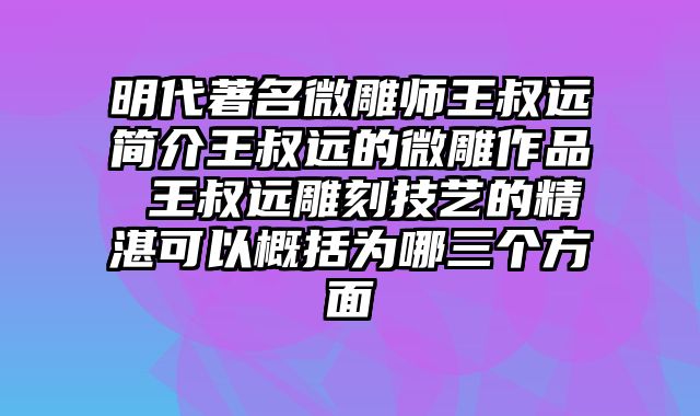 明代著名微雕师王叔远简介王叔远的微雕作品 王叔远雕刻技艺的精湛可以概括为哪三个方面
