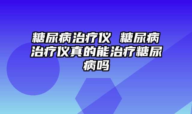 糖尿病治疗仪 糖尿病治疗仪真的能治疗糖尿病吗