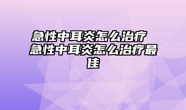 急性中耳炎怎么治疗 急性中耳炎怎么治疗最佳