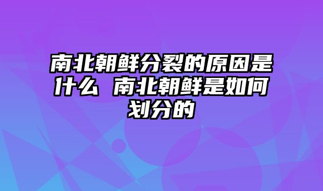 南北朝鲜分裂的原因是什么 南北朝鲜是如何划分的