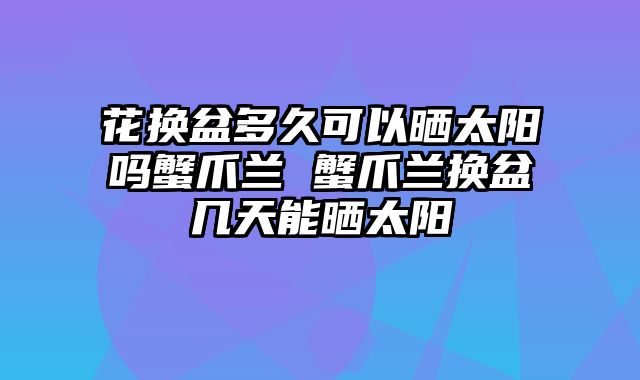 花换盆多久可以晒太阳吗蟹爪兰 蟹爪兰换盆几天能晒太阳