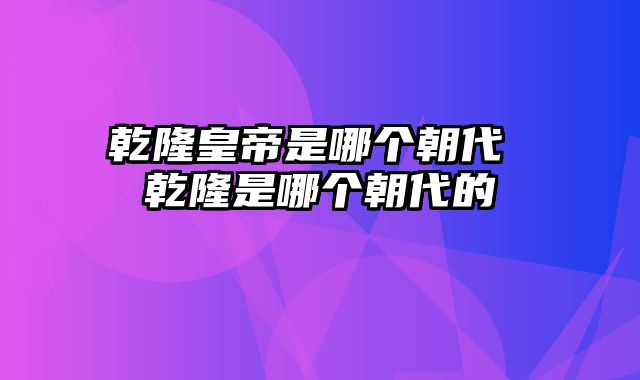 乾隆皇帝是哪个朝代 乾隆是哪个朝代的
