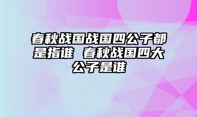 春秋战国战国四公子都是指谁 春秋战国四大公子是谁