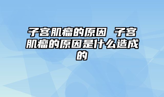 子宫肌瘤的原因 子宫肌瘤的原因是什么造成的