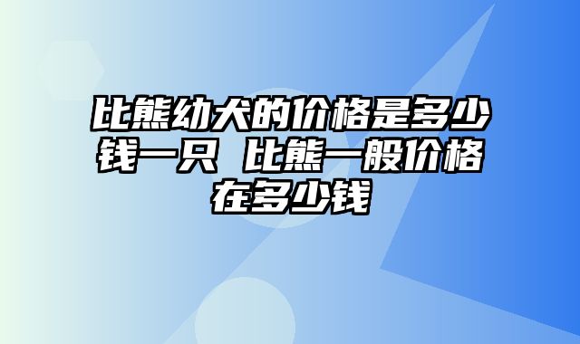 比熊幼犬的价格是多少钱一只 比熊一般价格在多少钱