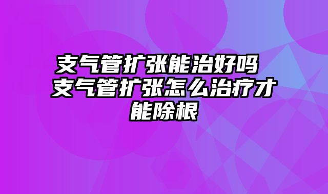 支气管扩张能治好吗 支气管扩张怎么治疗才能除根