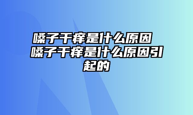 嗓子干痒是什么原因 嗓子干痒是什么原因引起的