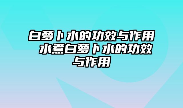 白萝卜水的功效与作用 水煮白萝卜水的功效与作用