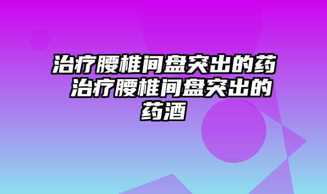 治疗腰椎间盘突出的药 治疗腰椎间盘突出的药酒